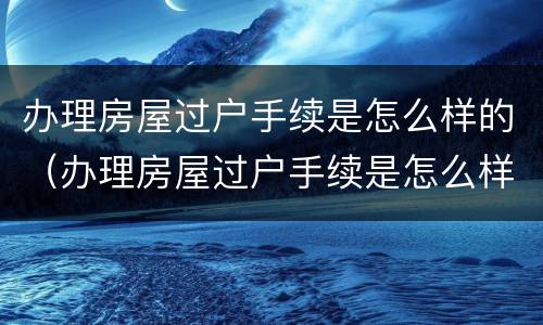 办理房屋过户手续是怎么样的（办理房屋过户手续是怎么样的流程）