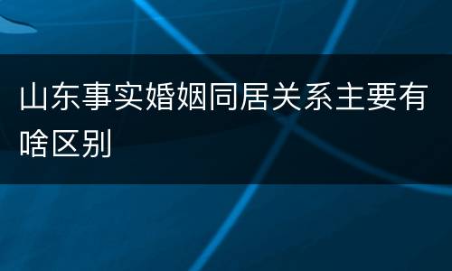 山东事实婚姻同居关系主要有啥区别