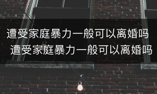 遭受家庭暴力一般可以离婚吗 遭受家庭暴力一般可以离婚吗