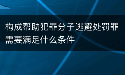 构成帮助犯罪分子逃避处罚罪需要满足什么条件