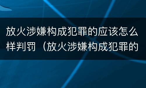 放火涉嫌构成犯罪的应该怎么样判罚（放火涉嫌构成犯罪的应该怎么样判罚呢）