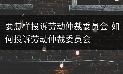 要怎样投诉劳动仲裁委员会 如何投诉劳动仲裁委员会