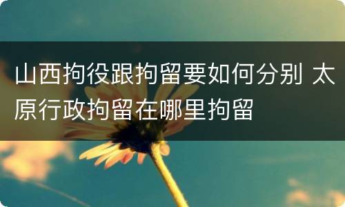 山西拘役跟拘留要如何分别 太原行政拘留在哪里拘留