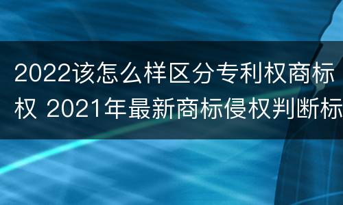 2022该怎么样区分专利权商标权 2021年最新商标侵权判断标准