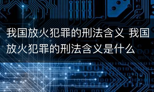 我国放火犯罪的刑法含义 我国放火犯罪的刑法含义是什么