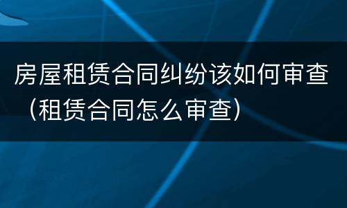 房屋租赁合同纠纷该如何审查（租赁合同怎么审查）