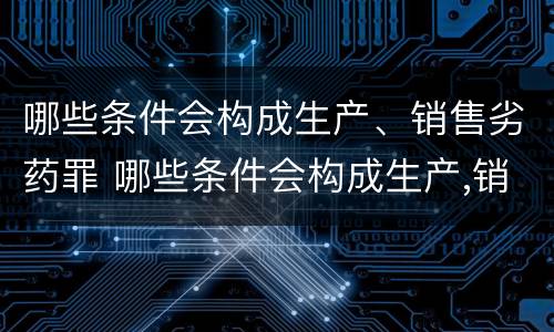 哪些条件会构成生产、销售劣药罪 哪些条件会构成生产,销售劣药罪的罪名