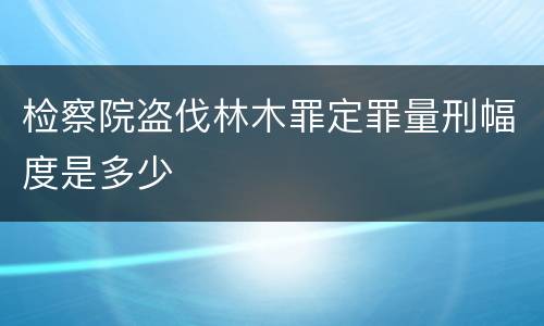 检察院盗伐林木罪定罪量刑幅度是多少