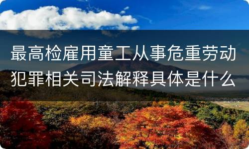 最高检雇用童工从事危重劳动犯罪相关司法解释具体是什么重要规定