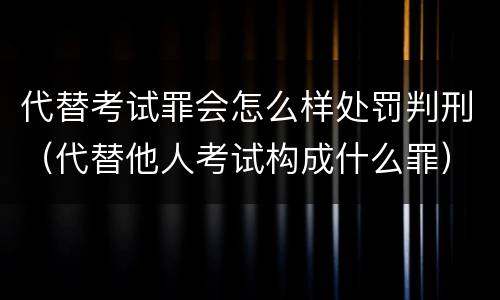 代替考试罪会怎么样处罚判刑（代替他人考试构成什么罪）