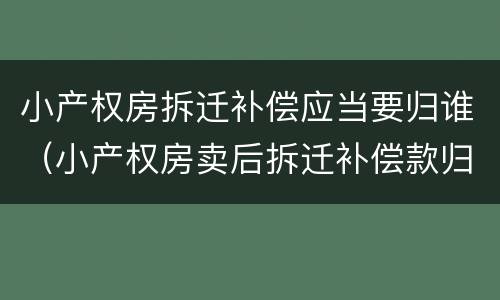 小产权房拆迁补偿应当要归谁（小产权房卖后拆迁补偿款归谁）