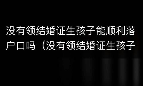 没有领结婚证生孩子能顺利落户口吗（没有领结婚证生孩子能顺利落户口吗知乎）