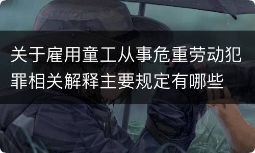 关于雇用童工从事危重劳动犯罪相关解释主要规定有哪些