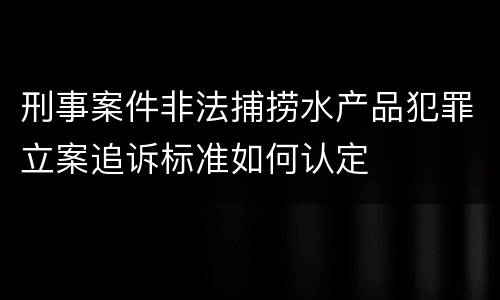 刑事案件非法捕捞水产品犯罪立案追诉标准如何认定