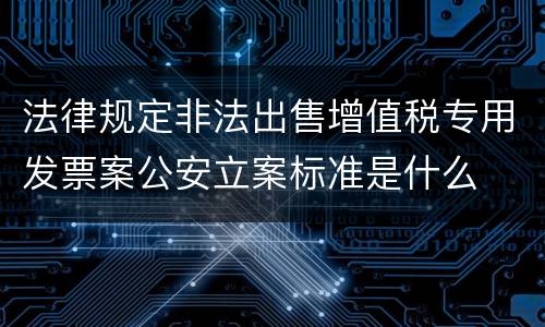 法律规定非法出售增值税专用发票案公安立案标准是什么