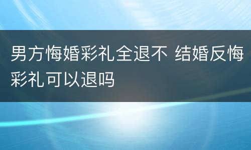 男方悔婚彩礼全退不 结婚反悔彩礼可以退吗