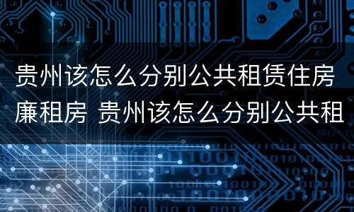 贵州该怎么分别公共租赁住房廉租房 贵州该怎么分别公共租赁住房廉租房呢