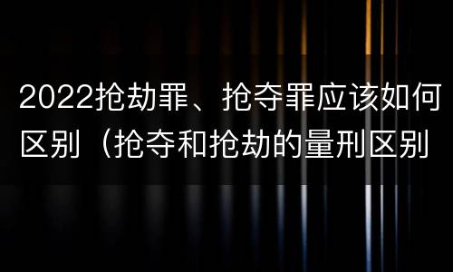 2022抢劫罪、抢夺罪应该如何区别（抢夺和抢劫的量刑区别）