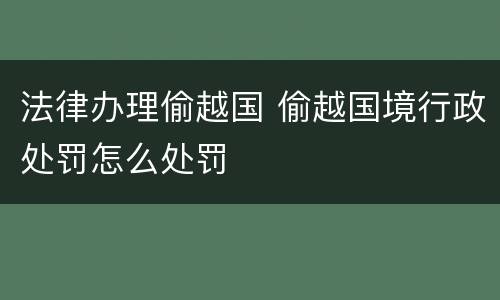 法律办理偷越国 偷越国境行政处罚怎么处罚