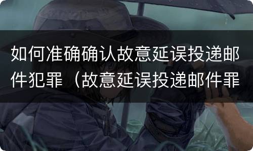 如何准确确认故意延误投递邮件犯罪（故意延误投递邮件罪的立案标准）