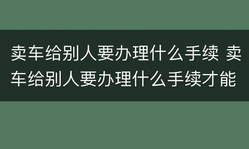 卖车给别人要办理什么手续 卖车给别人要办理什么手续才能过户