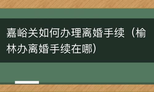 嘉峪关如何办理离婚手续（榆林办离婚手续在哪）