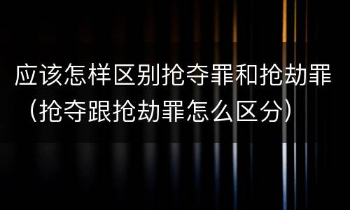 应该怎样区别抢夺罪和抢劫罪（抢夺跟抢劫罪怎么区分）