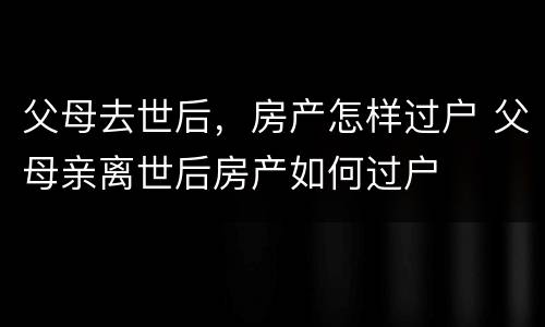 父母去世后，房产怎样过户 父母亲离世后房产如何过户