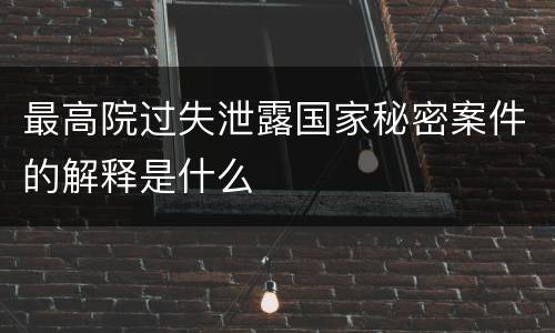 最高院过失泄露国家秘密案件的解释是什么