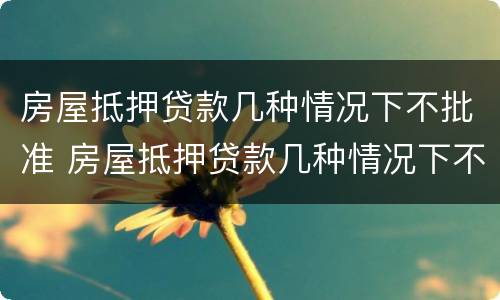 房屋抵押贷款几种情况下不批准 房屋抵押贷款几种情况下不批准了