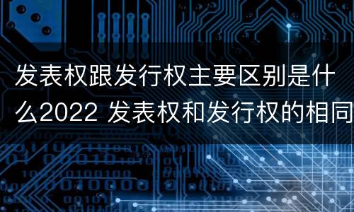 发表权跟发行权主要区别是什么2022 发表权和发行权的相同点