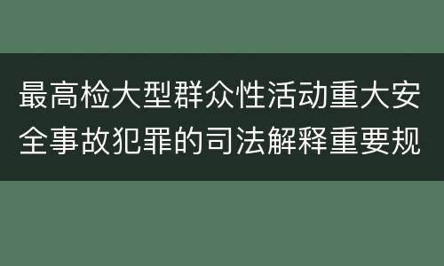 最高检大型群众性活动重大安全事故犯罪的司法解释重要规定包括什么