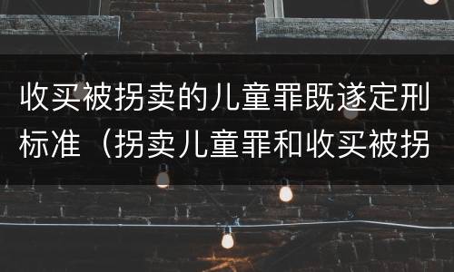 收买被拐卖的儿童罪既遂定刑标准（拐卖儿童罪和收买被拐卖儿童罪）