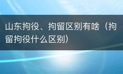 山东拘役、拘留区别有啥（拘留拘役什么区别）