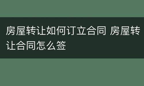 房屋转让如何订立合同 房屋转让合同怎么签