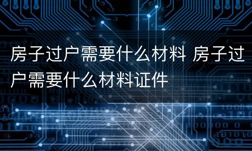 房子过户需要什么材料 房子过户需要什么材料证件