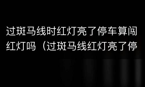 过斑马线时红灯亮了停车算闯红灯吗（过斑马线红灯亮了停车算闯红灯吗?前面大车挡住了）