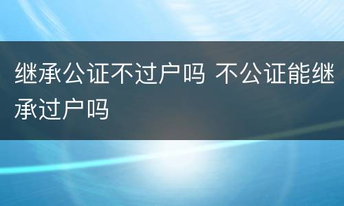 继承公证不过户吗 不公证能继承过户吗