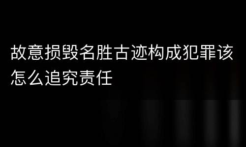 故意损毁名胜古迹构成犯罪该怎么追究责任