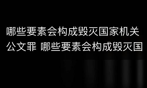 哪些要素会构成毁灭国家机关公文罪 哪些要素会构成毁灭国家机关公文罪