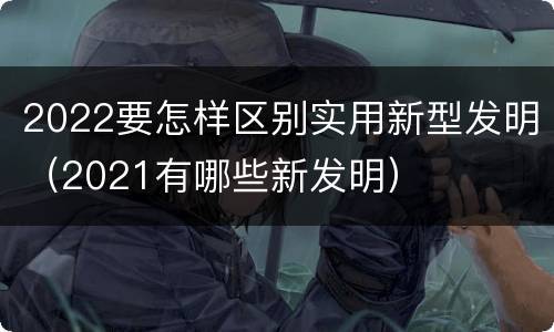 2022要怎样区别实用新型发明（2021有哪些新发明）