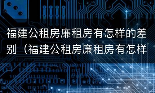 福建公租房廉租房有怎样的差别（福建公租房廉租房有怎样的差别呢）