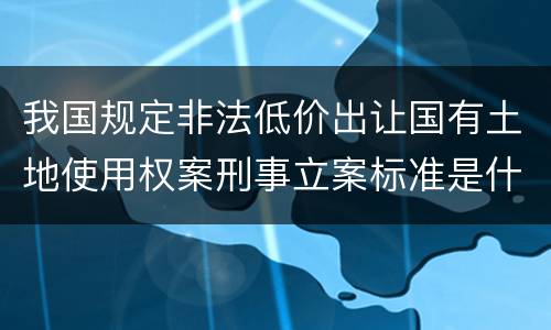 我国规定非法低价出让国有土地使用权案刑事立案标准是什么