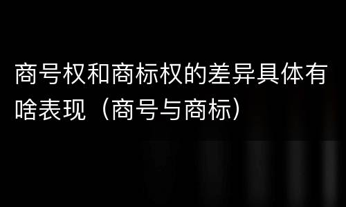 商号权和商标权的差异具体有啥表现（商号与商标）