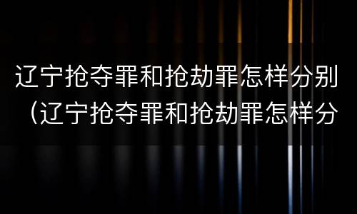 辽宁抢夺罪和抢劫罪怎样分别（辽宁抢夺罪和抢劫罪怎样分别认定）