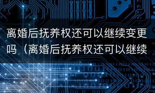 离婚后抚养权还可以继续变更吗（离婚后抚养权还可以继续变更吗知乎）