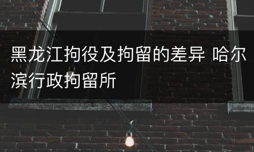 黑龙江拘役及拘留的差异 哈尔滨行政拘留所