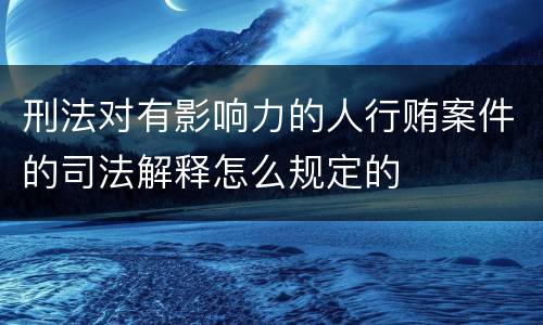 刑法对有影响力的人行贿案件的司法解释怎么规定的