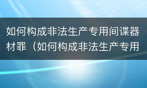 如何构成非法生产专用间谍器材罪（如何构成非法生产专用间谍器材罪量刑标准）