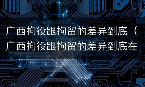 广西拘役跟拘留的差异到底（广西拘役跟拘留的差异到底在哪里）